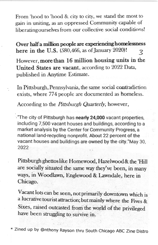 From hood to ’hood & city to city, we stand the most to gain in uniting, as an oppressed Community capable of liberatingourselves from our collective social conditions!  Over halfa million people are experiendng homelessness here in the U.S. (580,466, as of January 2020)! 2  However, more than 16 million housing units in the United States are vacant, according to 2022 Data, published in Anytime Estimate.  In Pittsburgh, Pennsylvania, the same social contradiction exists, where 774 people are documented as homeless.  According to the Pittshurgh Quarterly, however,  \"The city of Pittsburgh has nearly 24,000 vacant properties, including 7,500 vacant houses and buildings, according to a market analysis by the Center for Community Progress, a national land-recycling nonprofit. About 22 percent of the  vacant houses and buildings are owned by the city."May 30, 2022  Pittsburgh ghettoslike Homewood, Hazelwood & the ’Hill are socially situated the same way they’ve been, in many ways, in Woodlawn, Englewood & Lawndale, here in Chicago.  Vacant !ots can be seen, not primarily downtown which is a lucrative touristattraction; but mainly where the Fives &  Sixes, raised outcasted from the world of the privileged have been struggling to survive in.  * Zined up by @nthony Rayson thru South Chicago ABC Zine Distro 